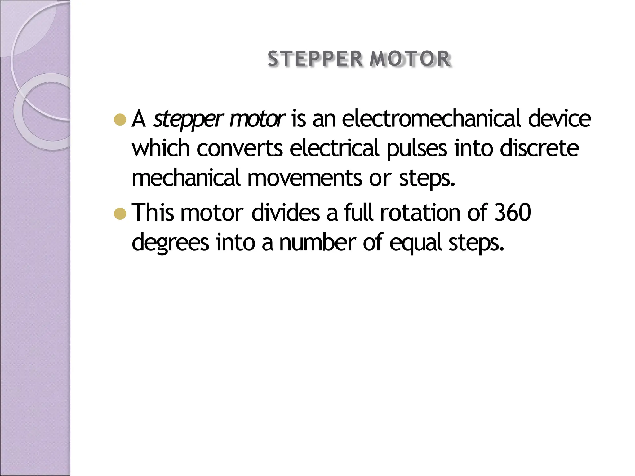 STEPPER MOTOR
⚫ A stepper motor is an electromechanical device
which converts electrical pulses into discrete
mechanical movements or steps.
⚫ This motor divides a full rotation of 360
degrees into a number of equal steps.
 