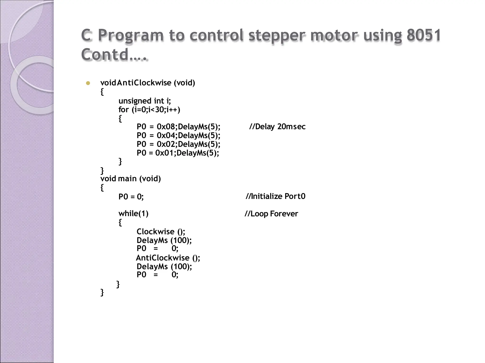 C Program to control stepper motor using 8051
Contd….
⚫ voidAntiClockwise (void)
{
unsigned int i;
for (i=0;i<30;i++)
{
//Delay 20msec
P0 = 0x08;DelayMs(5);
P0 = 0x04;DelayMs(5);
P0 = 0x02;DelayMs(5);
P0 = 0x01;DelayMs(5);
}
}
void main (void)
{
P0 = 0; //Initialize Port0
//Loop Forever
while(1)
{
Clockwise ();
DelayMs (100);
P0 = 0;
AntiClockwise ();
DelayMs (100);
P0 = 0;
}
}
 