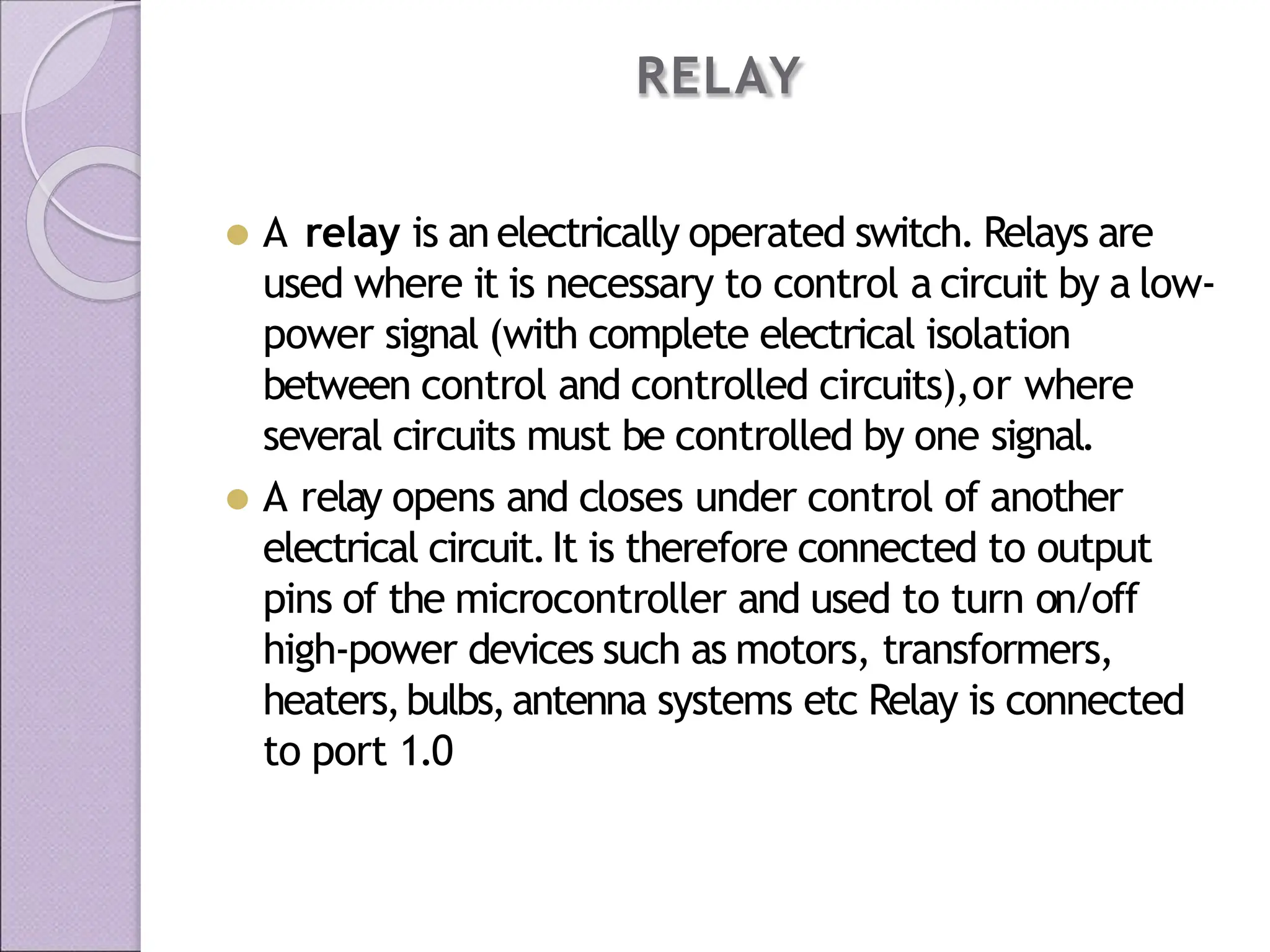 RELAY
⚫ A relay is an electrically operated switch. Relays are
used where it is necessary to control a circuit by a low-
power signal (with complete electrical isolation
between control and controlled circuits),or where
several circuits must be controlled by one signal.
⚫ A relay opens and closes under control of another
electrical circuit.It is therefore connected to output
pins of the microcontroller and used to turn on/off
high-power devices such as motors, transformers,
heaters,bulbs,antenna systems etc Relay is connected
to port 1.0
 