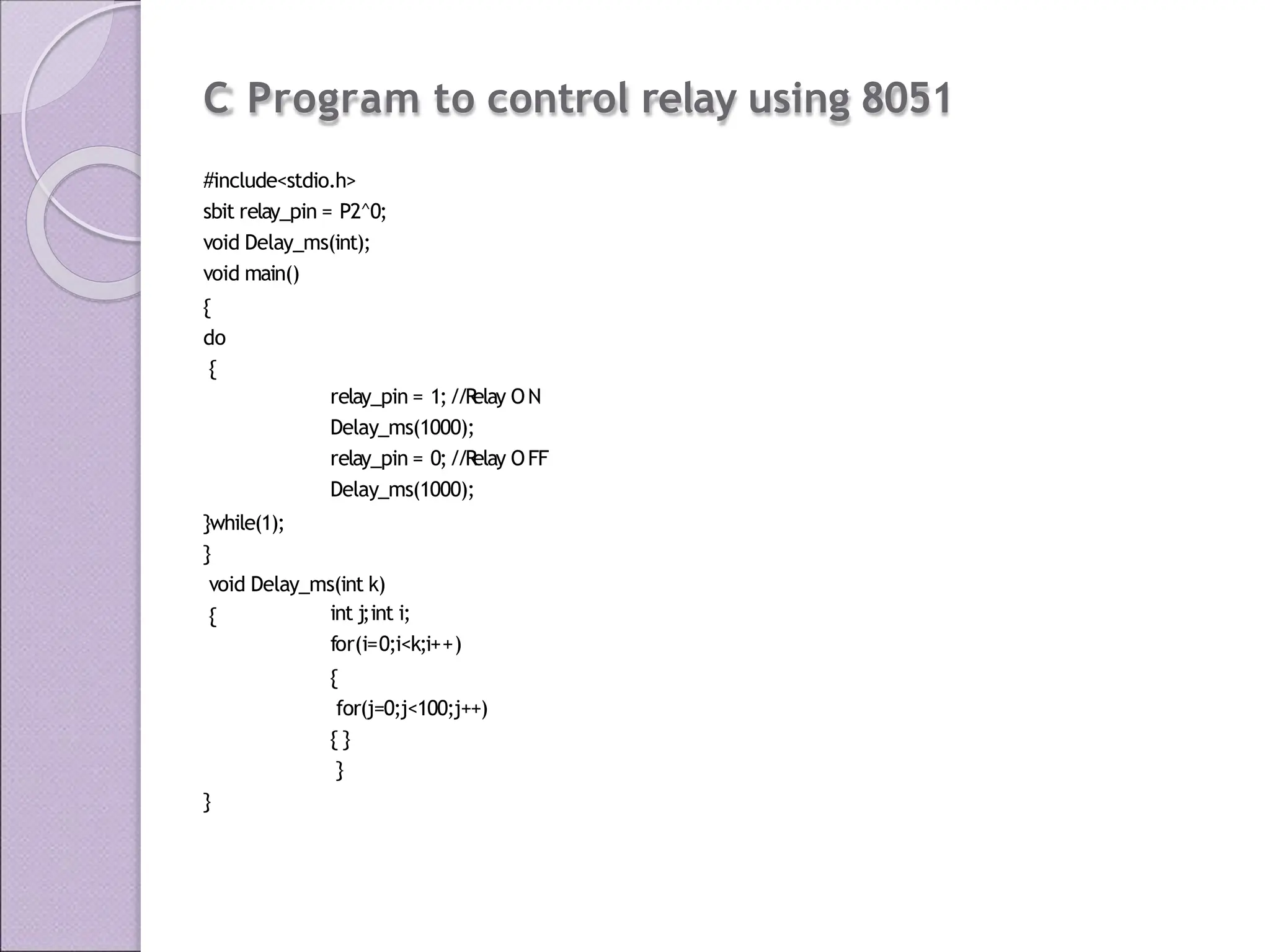 C Program to control relay using 8051
#include<stdio.h>
sbit relay_pin = P2^0;
void Delay_ms(int);
void main()
{
do
{
relay_pin = 1;//R
elay ON
Delay_ms(1000);
relay_pin = 0;//R
elay OFF
Delay_ms(1000);
}while(1);
}
void Delay_ms(int k)
{ int j;int i;
for(i=0;i<k;i++)
{
for(j=0;j<100;j++)
{ }
}
}
 