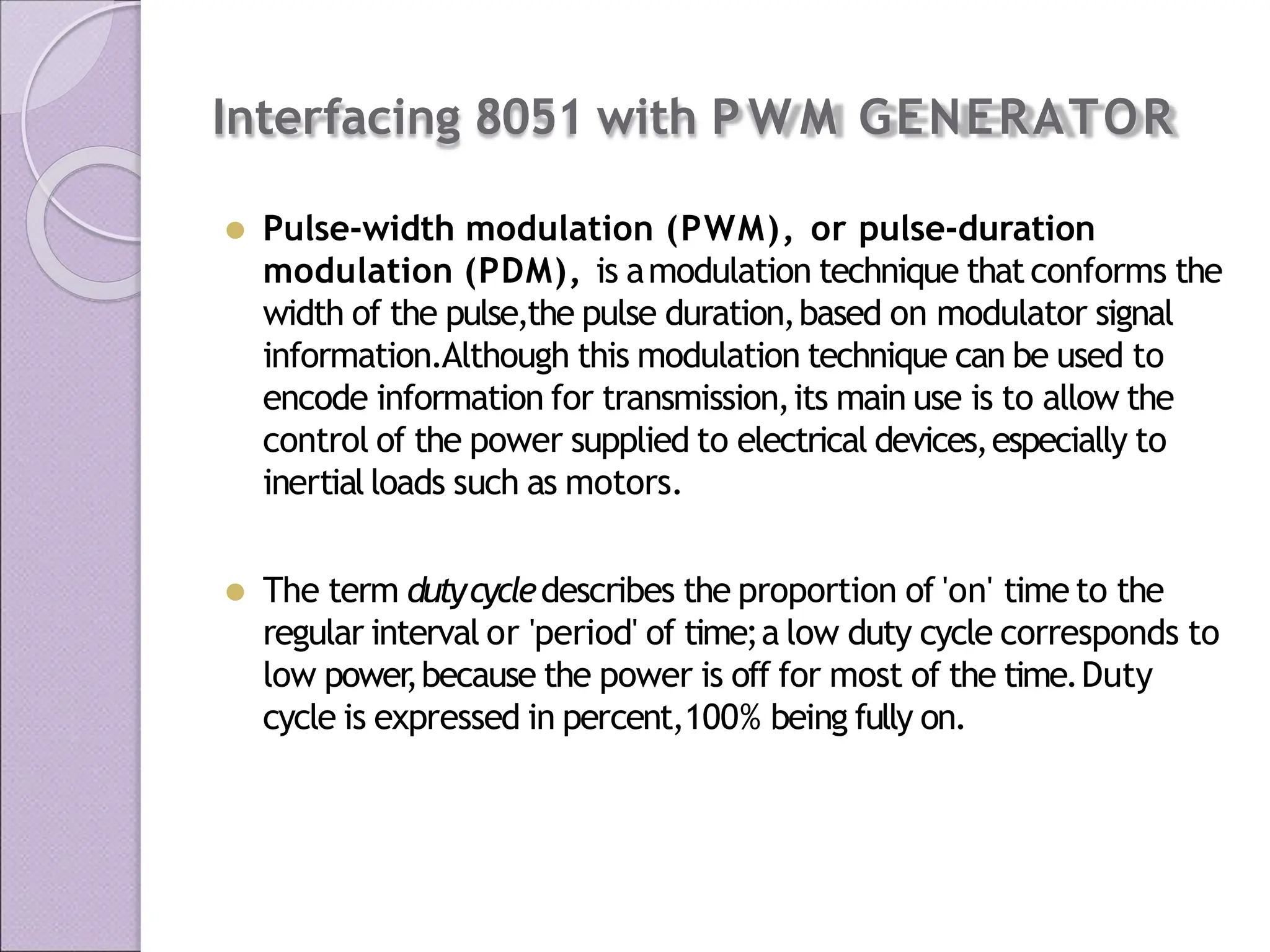 Interfacing 8051 with P W M GENERATOR
⚫ Pulse-width modulation (PWM), or pulse-duration
modulation (PDM), is amodulation technique thatconforms the
width of the pulse,the pulse duration,based on modulator signal
information.Although this modulation technique can be used to
encode information for transmission,its main use is to allow the
control of the power supplied to electrical devices,especially to
inertial loads such as motors.
⚫ The term dutycycledescribes the proportion of 'on' time to the
regular interval or 'period' of time;a low duty cycle corresponds to
low power
,because the power is off for most of the time.Duty
cycle is expressed in percent,100% being fully on.
 