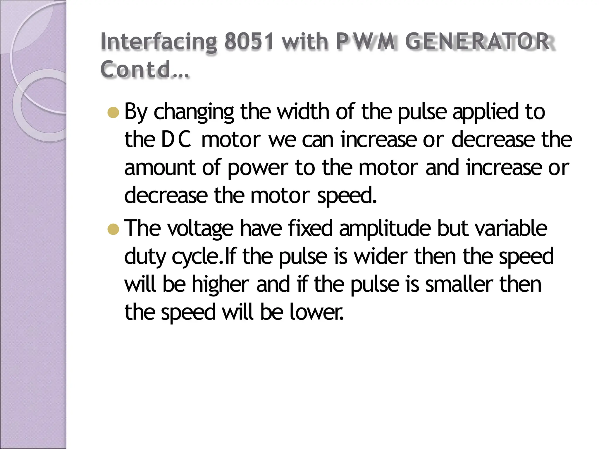 Interfacing 8051 with P W M GENERATOR
Contd…
⚫ By changing the width of the pulse applied to
the DC motor we can increase or decrease the
amount of power to the motor and increase or
decrease the motor speed.
⚫ The voltage have fixed amplitude but variable
duty cycle.If the pulse is wider then the speed
will be higher and if the pulse is smaller then
the speed will be lower
.
 