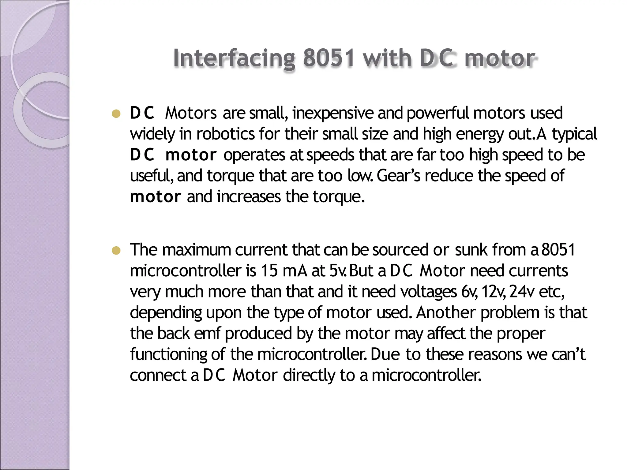 Interfacing 8051 with D C motor
⚫ D C Motors are small,inexpensive and powerful motors used
widely in robotics for their small size and high energy out.A typical
D C motor operates atspeeds thatare fartoo high speed to be
useful,and torque that are too low.Gear’s reduce the speed of
motor and increases the torque.
⚫ The maximum current that canbe sourced or sunk from a8051
microcontroller is 15 mA at 5v
.But a DC Motor need currents
very much more than that and it need voltages 6v
,12v
,24v etc,
depending upon the type of motor used.Another problem is that
the back emf produced by the motor may affect the proper
functioning of the microcontroller.Due to these reasons we can’t
connect a DC Motor directly to a microcontroller.
 