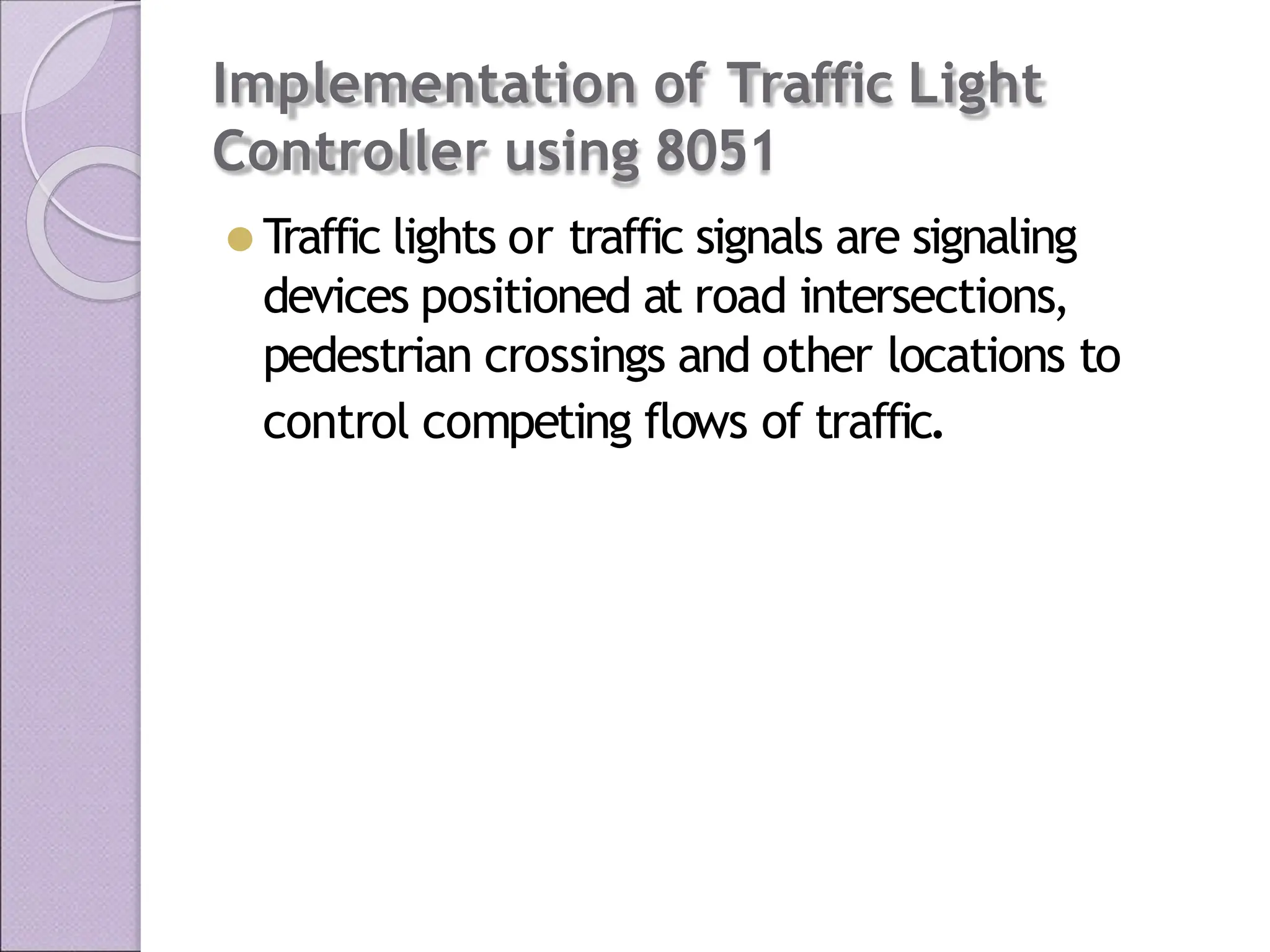 Implementation of Traffic Light
Controller using 8051
⚫ Traffic lights or traffic signals are signaling
devices positioned at road intersections,
pedestrian crossings and other locations to
control competing flows of traffic.
 