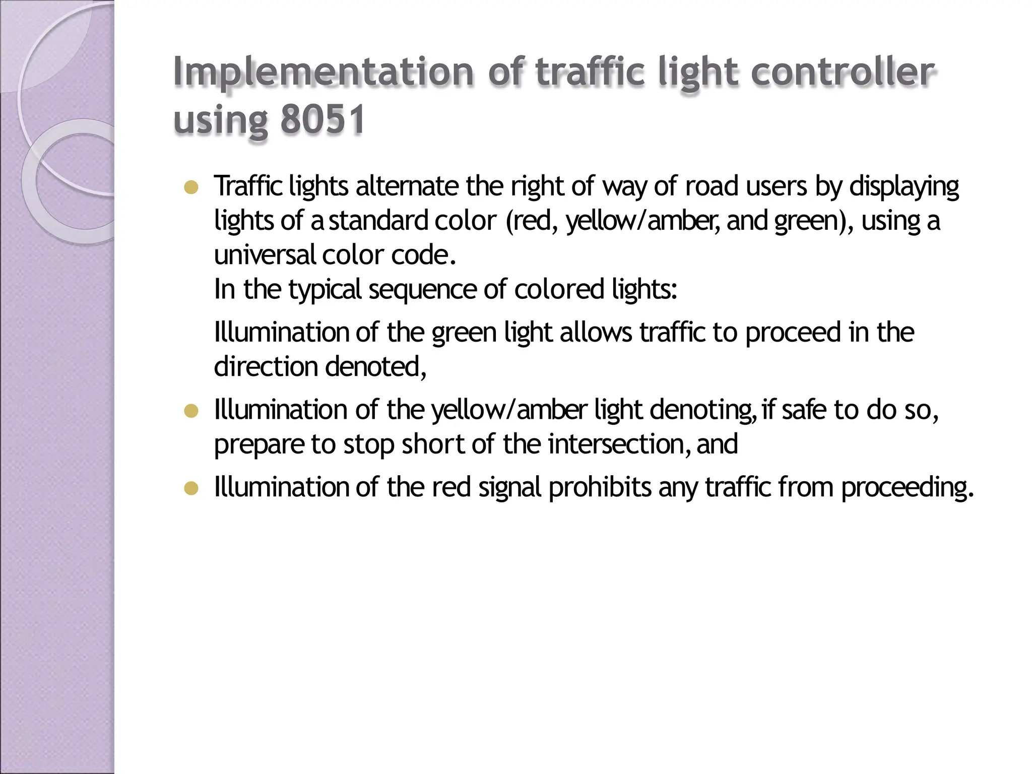 Implementation of traffic light controller
using 8051
⚫ Traffic lights alternate the right of way of road users by displaying
lights of astandard color (red, yellow/amber
,and green), using a
universal color code.
In the typical sequence of colored lights:
Illumination of the green light allows traffic to proceed in the
direction denoted,
⚫ Illumination of the yellow/amber light denoting,if safe to do so,
prepare to stop short of the intersection,and
⚫ Illumination of the red signal prohibits any traffic from proceeding.
 
