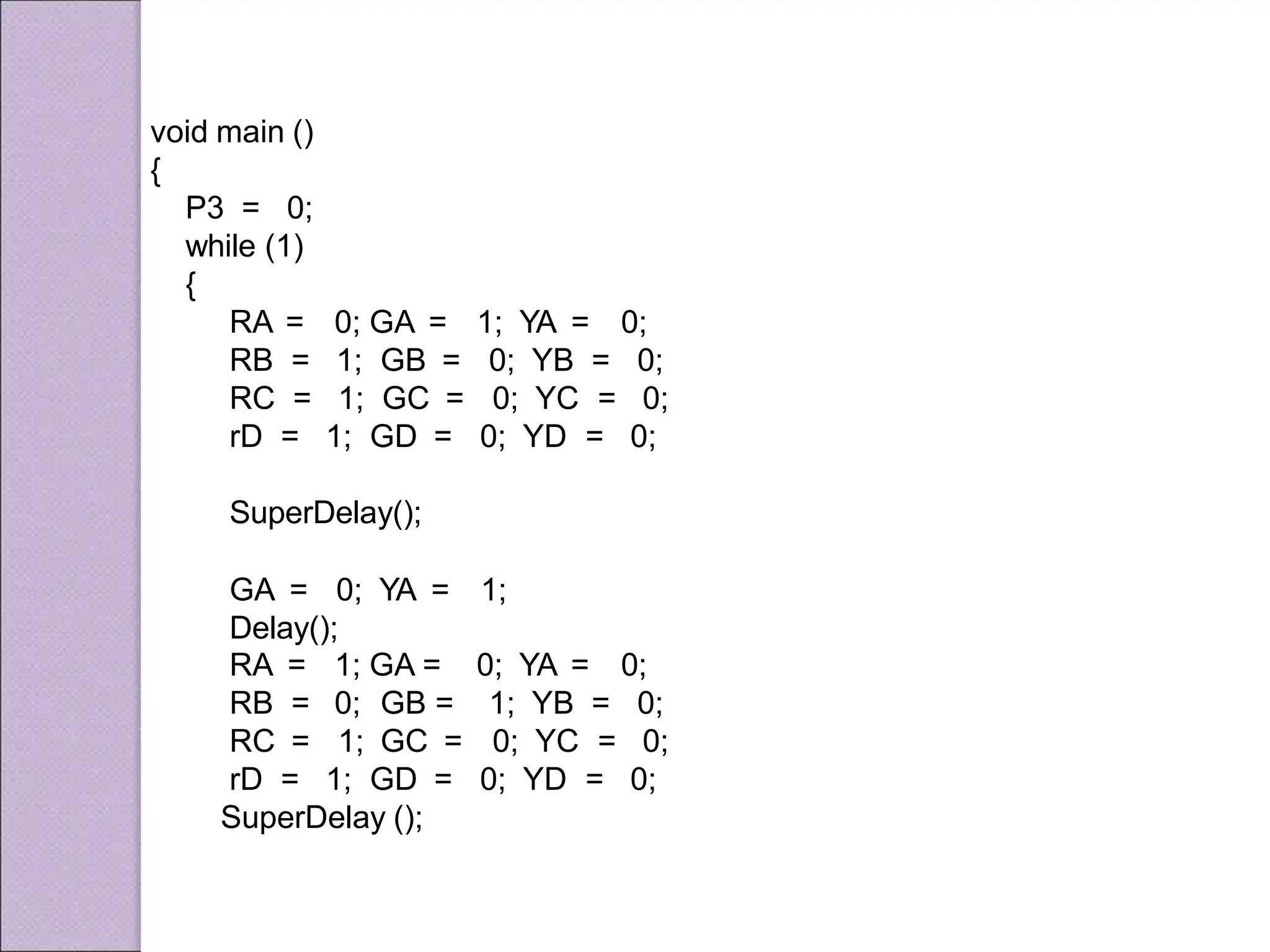 1; YA = 0;
void main ()
{
P3 = 0;
while (1)
{
RA =
RB =
RC =
rD =
0; GA =
1; GB =
1; GC =
1; GD =
0; YB = 0;
0; YC = 0;
0; YD = 0;
SuperDelay();
GA = 0; YA = 1;
Delay();
RA = 1; GA =
RB = 0; GB =
RC = 1; GC =
rD = 1; GD =
0; YA = 0;
1; YB = 0;
0; YC = 0;
0; YD = 0;
SuperDelay ();
 