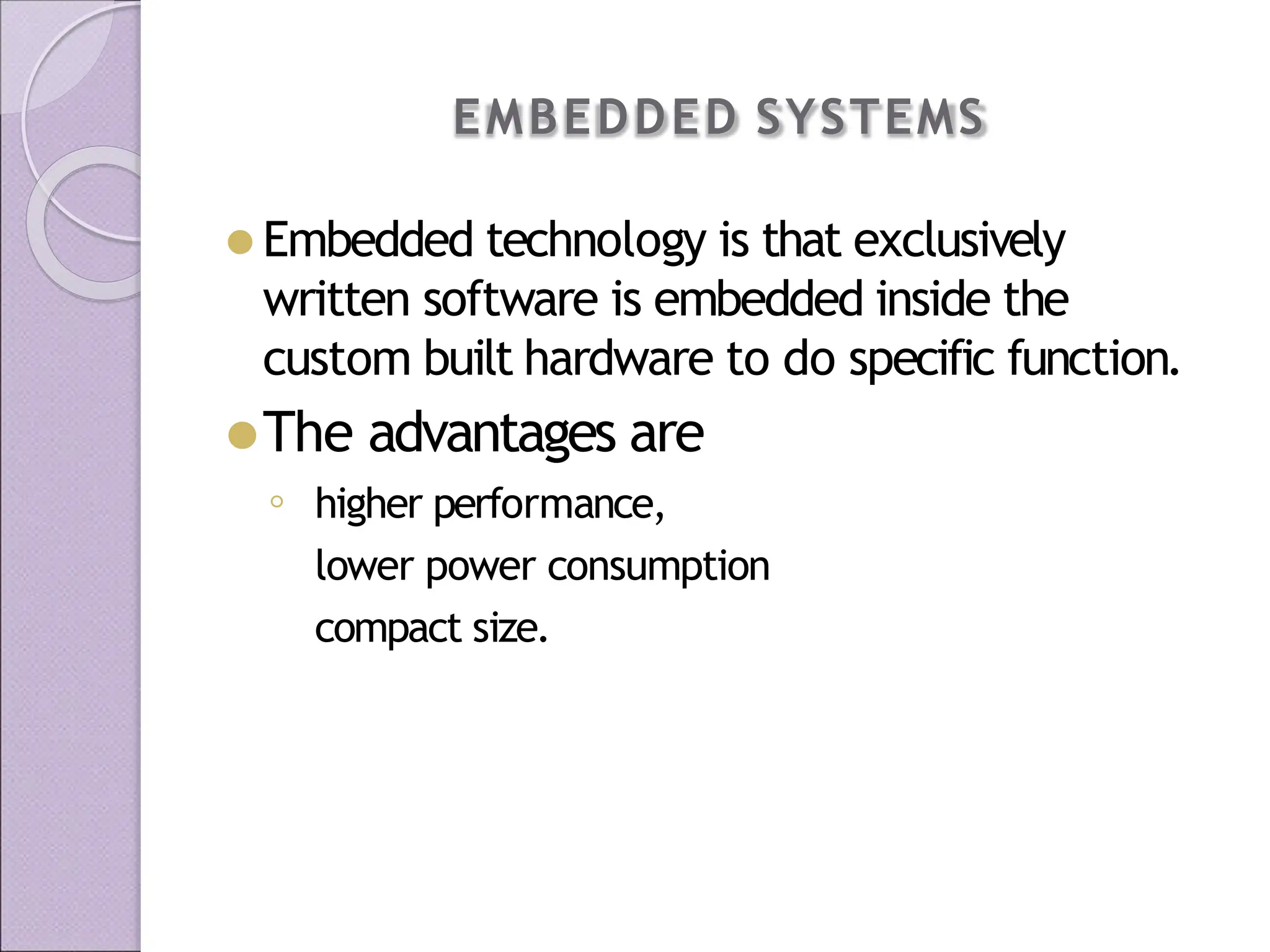 EMBEDDED SYSTEMS
⚫ Embedded technology is that exclusively
written software is embedded inside the
custom built hardware to do specific function.
⚫The advantages are
◦ higher performance,
lower power consumption
compact size.
 