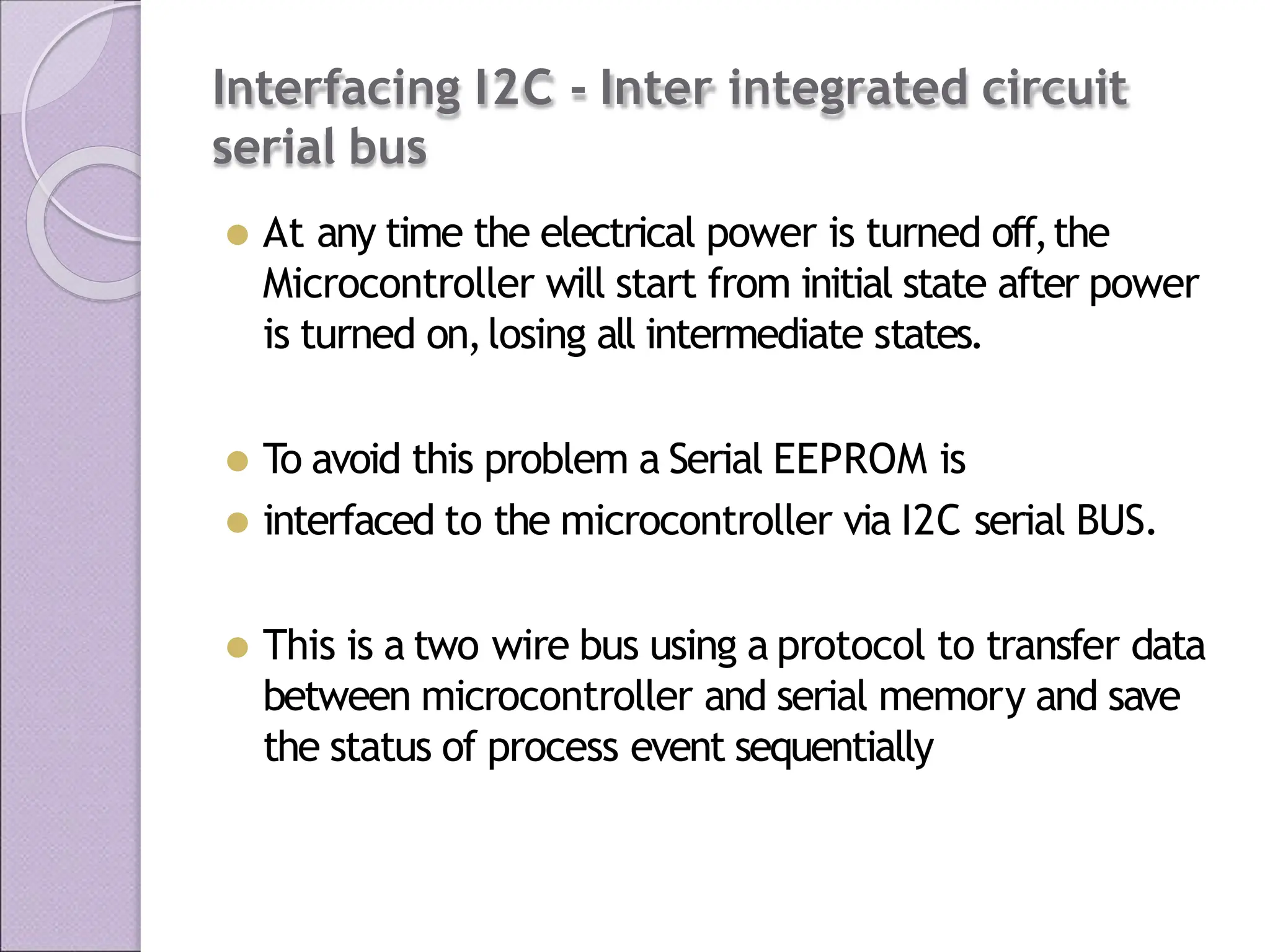 Interfacing I2C - Inter integrated circuit
serial bus
⚫ At any time the electrical power is turned off,the
Microcontroller will start from initial state after power
is turned on,losing all intermediate states.
⚫ To avoid this problem a Serial EEPROM is
⚫ interfaced to the microcontroller via I2C serial BUS.
⚫ This is a two wire bus using a protocol to transfer data
between microcontroller and serial memory and save
the status of process event sequentially
 