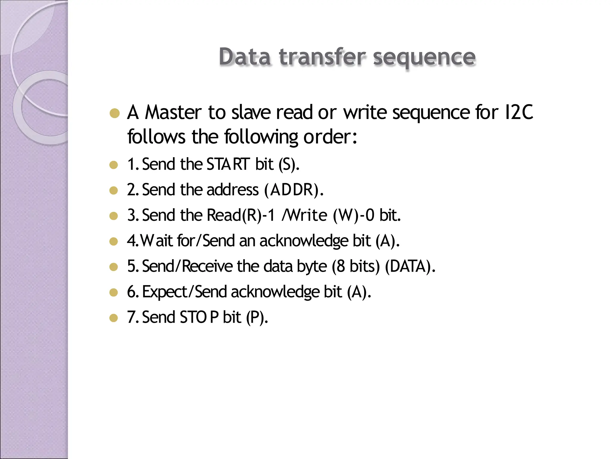 Data transfer sequence
⚫ A Master to slave read or write sequence for I2C
follows the following order:
⚫ 1.Send the START bit (S).
⚫ 2.Send the address (ADDR).
⚫ 3.Send the Read(R)-1 /Write (W)-0 bit.
⚫ 4.Wait for/Send an acknowledge bit (A).
⚫ 5.Send/Receive the data byte (8 bits) (DATA).
⚫ 6.Expect/Send acknowledge bit (A).
⚫ 7.Send STOP bit (P).
 