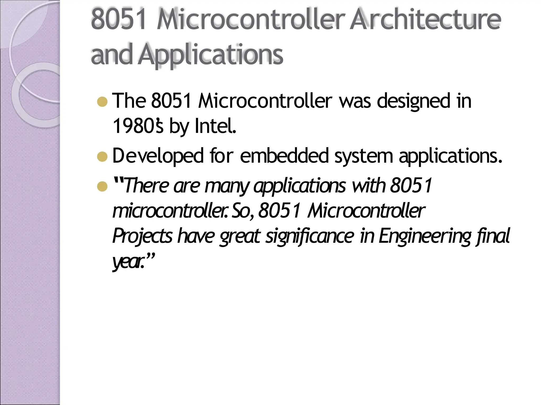 8051 MicrocontrollerArchitecture
andApplications
⚫ The 8051 Microcontroller was designed in
1980’
s by Intel.
⚫ Developed for embedded system applications.
⚫ “There are many applications with8051
microcontroller
.So,8051 Microcontroller
Projects have great significance in Engineering final
year
.”
 