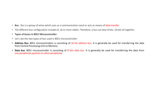 • Bus : Bus is a group of wires which uses as a communication canal or acts as means of data transfer.
• The different bus configuration includes 8, 16 or more cables. Therefore, a bus can bear 8 bits, 16 bits all together.
• Types of buses in 8051 Microcontroller:
• Let's see the two types of bus used in 8051 microcontroller:
• Address Bus: 8051 microcontrollers is consisting of 16 bit address bus. It is generally be used for transferring the data
from Central Processing Unit to Memory.
• Data bus: 8051 microcontroller is consisting of 8 bits data bus. It is generally be used for transferring the data from
one peripherals position to other peripherals.
 
