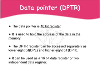 Data pointer (DPTR)

 The data pointer is 16 bit register.

 It is used to hold the address of the data in the
memory.

 The DPTR register can be accessed separately as
lower eight bit(DPL) and higher eight bit (DPH).

 It can be used as a 16 bit data register or two
independent data register.
 