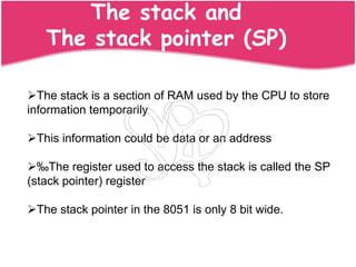 The stack and
   The stack pointer (SP)

The stack is a section of RAM used by the CPU to store
information temporarily

This information could be data or an address

‰The register used to access the stack is called the SP
(stack pointer) register

The stack pointer in the 8051 is only 8 bit wide.
 
