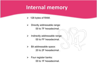 Internal memory
 128 bytes of RAM.


 Directly addressable range:
       00 to 7F hexadecimal.


 Indirectly addressable range:
       00 to FF hexadecimal.


 Bit addressable space:
       20 to 2F hexadecimal .


 Four register banks:
       00 to 1F hexadecimal.
 