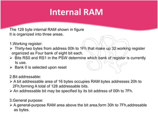 Internal RAM
The 128 byte internal RAM shown in figure
It is organized into three areas.

1.Working register:
 Thirty-two bytes from address 00h to 1Fh that make up 32 working register
 organized as Four bank of eight bit each.
 Bits RS0 and RS1 in the PSW determine which bank of register is currently
   Is use.
 Bank 0 is selected upon reset

2.Bit addressable:
 A bit addressable area of 16 bytes occupies RAM bytes addresses 20h to
  2Fh,forming A total of 128 addressable bits.
 An addressable bit may be specified by its bit address of 00h to 7Fh.

3.General purpose:
 A general-purpose RAM area above the bit area,form 30h to 7Fh,addresable
  as bytes.
 
