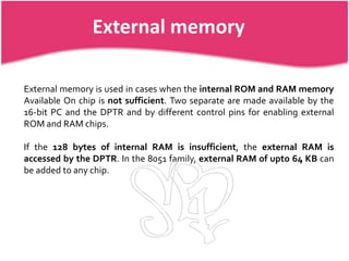 External memory

External memory is used in cases when the internal ROM and RAM memory
Available On chip is not sufficient. Two separate are made available by the
16-bit PC and the DPTR and by different control pins for enabling external
ROM and RAM chips.

If the 128 bytes of internal RAM is insufficient, the external RAM is
accessed by the DPTR. In the 8051 family, external RAM of upto 64 KB can
be added to any chip.
 