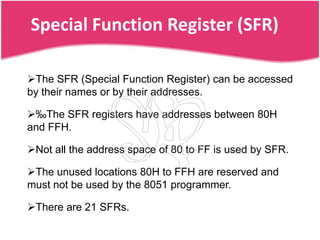 Special Function Register (SFR)

The SFR (Special Function Register) can be accessed
by their names or by their addresses.

‰The SFR registers have addresses between 80H
and FFH.

Not all the address space of 80 to FF is used by SFR.

The unused locations 80H to FFH are reserved and
must not be used by the 8051 programmer.

There are 21 SFRs.
 