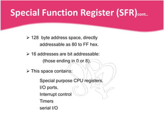 Special Function Register (SFR)cont..

     128 byte address space, directly
         addressable as 80 to FF hex.

     16 addresses are bit addressable:
           (those ending in 0 or 8).

     This space contains:

          Special purpose CPU registers.
          I/O ports.
          Interrupt control
          Timers
          serial I/O
 