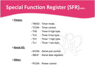 Special Function Register (SFR)cont..

  Timers:
                 - TMOD : Timer mode.
                 - TCON : Timer control.
                 - TH0    : Timer 0 high byte.
                 - TL0    : Timer 0 low byte.
                 - TH1    : Timer 1 high byte.
                 - TL1    : Timer 1 low byte.
  Serial I/O:
                 - SCON : Serial port control.
                 - SBUF : Serial data registers.
  Other:
                 - PCON : Power control
 