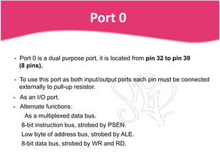 Port 0

- Port 0 is a dual purpose port, it is located from pin 32 to pin 39
  (8 pins).

- To use this port as both input/output ports each pin must be connected
  externally to pull-up resistor.
- As an I/O port.
- Alternate functions:
    As a multiplexed data bus.
   8-bit instruction bus, strobed by PSEN.
   Low byte of address bus, strobed by ALE.
   8-bit data bus, strobed by WR and RD.
 