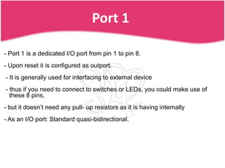 Port 1

- Port 1 is a dedicated I/O port from pin 1 to pin 8.
- Upon reset it is configured as outport.
- It is generally used for interfacing to external device
- thus if you need to connect to switches or LEDs, you could make use of
  these 8 pins,
- but it doesn’t need any pull- up resistors as it is having internally
- As an I/O port: Standard quasi-bidirectional.
 