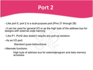 Port 2

- Like port 0, port 2 is a dual-purpose port.(Pins 21 through 28)
- It can be used for general I/O or as the high byte of the address bus for
designs with external code memory.
- Like P1 ,Port2 also doesn’t require any pull-up resistors
- As an I/O port:
         Standard quasi-bidirectional.
- Alternate functions:
        High byte of address bus for externalprogram and data memory
        accesses.
 