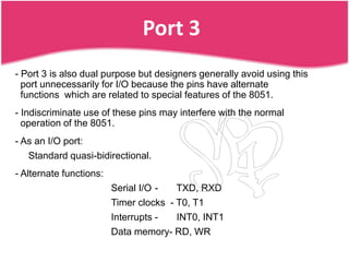 Port 3
- Port 3 is also dual purpose but designers generally avoid using this
  port unnecessarily for I/O because the pins have alternate
  functions which are related to special features of the 8051.
- Indiscriminate use of these pins may interfere with the normal
  operation of the 8051.
- As an I/O port:
   Standard quasi-bidirectional.
- Alternate functions:
                         Serial I/O -   TXD, RXD
                         Timer clocks - T0, T1
                         Interrupts -   INT0, INT1
                         Data memory- RD, WR
 