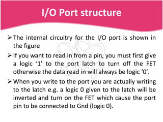 I/O Port structure

 The internal circuitry for the I/O port is shown in
  the figure
 If you want to read in from a pin, you must first give
  a logic ‘1’ to the port latch to turn off the FET
  otherwise the data read in will always be logic ‘0’.
 When you write to the port you are actually writing
  to the latch e.g. a logic 0 given to the latch will be
  inverted and turn on the FET which cause the port
  pin to be connected to Gnd (logic 0).
 