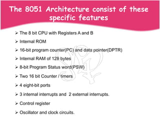 The 8051 Architecture consist of these
          specific features

  The 8 bit CPU with Registers A and B
  Internal ROM
  16-bit program counter(PC) and data pointer(DPTR)
  Internal RAM of 128 bytes
  8-bit Program Status word(PSW)

  Two 16 bit Counter / timers

  4 eight-bit ports

  3 internal interrupts and 2 external interrupts.

  Control register

  Oscillator and clock circuits.
 