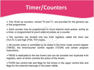 Timer/Counters

 Two 16-bit up counters, named T0 and T1, are provided for the general use
of the programmer.
 Each counter may be programmed to count internal clock pulses, acting as
a timer, or programmed to count external pulses as a counter.

 The counters are divided into two 8-bit registers called the timer low
(TL0,TL1) and high (TH0, TH1) bytes.

 All counter action is controlled by bit states in the timer mode control register
(TMOD), the timer/counter control register (TCON) and certain program
instructions.

TMOD is dedicated to the two timers and can be consider two duplicate 4-bit
registers, each of which controls the action of the timers.

TCON has control bits and flags for the timers in the upper control bits and
flags for the external interrupts in the lower nibble.
 