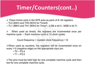 Timer/Counters(cont..)
 These timers exist in the SFR area as pairs of 8- bit registers.
– TL0 (8AH) and TH0 (8CH) for Timer0.
– TL1 (8BH) and TH1 (8DH) for Timer1. (LSB is bit 0 ; MSB is bit 7)

 When used as timers, the registers are incremented once per
machine cycle. – Each machine cycle is 12 clock cycles.

          Count frequency = (system clock frequency) / 12

When used as counters, the registers will be incremented once on
every 1-0 (negative edge) on the appropriate input pin.
      • T0 – P3.4
      • T1 – P3.5

The pins must be held high for one complete machine cycle and then
low for one complete machine cycle.
 