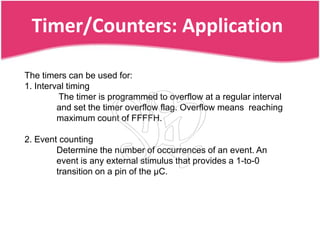Timer/Counters: Application

The timers can be used for:
1. Interval timing
         The timer is programmed to overflow at a regular interval
         and set the timer overflow flag. Overflow means reaching
         maximum count of FFFFH.

2. Event counting
        Determine the number of occurrences of an event. An
        event is any external stimulus that provides a 1-to-0
        transition on a pin of the µC.
 