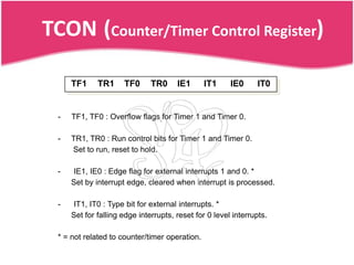 TCON (Counter/Timer Control Register)

      TF1     TR1     TF0      TR0     IE1      IT1     IE0     IT0


  -   TF1, TF0 : Overflow flags for Timer 1 and Timer 0.

  -   TR1, TR0 : Run control bits for Timer 1 and Timer 0.
      Set to run, reset to hold.

  -   IE1, IE0 : Edge flag for external interrupts 1 and 0. *
      Set by interrupt edge, cleared when interrupt is processed.

  -   IT1, IT0 : Type bit for external interrupts. *
      Set for falling edge interrupts, reset for 0 level interrupts.

  * = not related to counter/timer operation.
 