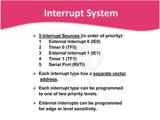Interrupt System
 5 Interrupt Sources (in order of priority):
  1    External Interrupt 0 (IE0)
  2    Timer 0 (TF0)
  3    External Interrupt 1 (IE1)
  4    Timer 1 (TF1)
  5    Serial Port (RI/TI)

 Each interrupt type has a separate vector
  address.
 Each interrupt type can be programmed
  to one of two priority levels.

 External interrupts can be programmed
  for edge or level sensitivity.
 