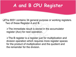 A and B CPU Register

The 8051 contains 34 general purpose or working registers.
 Two of these Register A and B.

   The immediate result is stored in the accumulator
   register (Acc) for next operation.

   The B register is a register just for multiplication and
   division operation which requires more register spaces
   for the product of multiplication and the quotient and
   the remainder for the division.
 