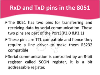RxD and TxD pins in the 8051

The 8051 has two pins for transferring and
 receiving data by serial communication. These
 two pins are part of the Port3(P3.0 &P3.1)
These pins are TTL compatible and hence they
 require a line driver to make them RS232
 compatible
Serial communication is controlled by an 8-bit
 register called SCON register, it is a bit
 addressable register.
 