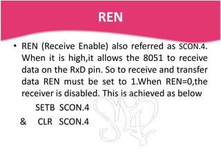 REN
• REN (Receive Enable) also referred as SCON.4.
  When it is high,it allows the 8051 to receive
  data on the RxD pin. So to receive and transfer
  data REN must be set to 1.When REN=0,the
  receiver is disabled. This is achieved as below
     SETB SCON.4
  & CLR SCON.4
 
