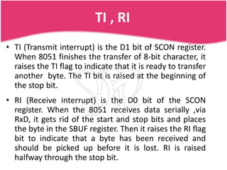 TI , RI
• TI (Transmit interrupt) is the D1 bit of SCON register.
  When 8051 finishes the transfer of 8-bit character, it
  raises the TI flag to indicate that it is ready to transfer
  another byte. The TI bit is raised at the beginning of
  the stop bit.
• RI (Receive interrupt) is the D0 bit of the SCON
  register. When the 8051 receives data serially ,via
  RxD, it gets rid of the start and stop bits and places
  the byte in the SBUF register. Then it raises the RI flag
  bit to indicate that a byte has been received and
  should be picked up before it is lost. RI is raised
  halfway through the stop bit.
 