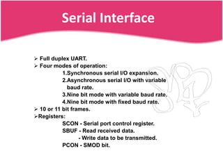 Serial Interface

 Full duplex UART.
 Four modes of operation:
           1.Synchronous serial I/O expansion.
           2.Asynchronous serial I/O with variable
             baud rate.
           3.Nine bit mode with variable baud rate.
           4.Nine bit mode with fixed baud rate.
 10 or 11 bit frames.
Registers:
           SCON - Serial port control register.
           SBUF - Read received data.
                  - Write data to be transmitted.
           PCON - SMOD bit.
 