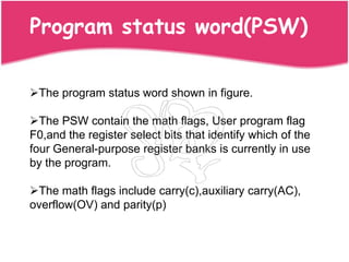 Program status word(PSW)

The program status word shown in figure.

The PSW contain the math flags, User program flag
F0,and the register select bits that identify which of the
four General-purpose register banks is currently in use
by the program.

The math flags include carry(c),auxiliary carry(AC),
overflow(OV) and parity(p)
 