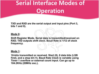 Serial Interface Modes of
             Operation
TXD and RXD are the serial output and input pins (Port 3,
bits 1 and 0).


Mode 0:
Shift Register Mode. Serial data is transmitted/received on
RXD. TXD outputs shift clock. Baud Rate is 1/12 of clock
frequency.


Mode 1:
10-bits transmitted or received. Start (0), 8 data bits (LSB
first), and a stop bit (1). Baud Rate Clock is variable using
Timer 1 overflow or external count input. Can go up to
104.2KHz (20MHz osc.).
 