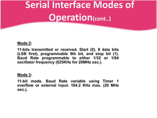 Serial Interface Modes of
          Operation(cont..)

Mode 2:
11-bits transmitted or received. Start (0), 8 data bits
(LSB first), programmable 9th bit, and stop bit (1).
Baud Rate programmable to either 1/32 or 1/64
oscillator frequency (625KHz for 20MHz osc.).


Mode 3:
11-bit mode. Baud Rate variable using Timer 1
overflow or external input. 104.2 KHz max. (20 MHz
osc.).
 
