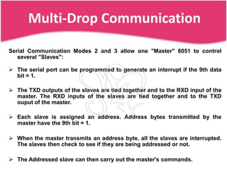 Multi-Drop Communication
Serial Communication Modes 2 and 3 allow one "Master" 8051 to control
   several "Slaves":

 The serial port can be programmed to generate an interrupt if the 9th data
  bit = 1.

 The TXD outputs of the slaves are tied together and to the RXD input of the
  master. The RXD inputs of the slaves are tied together and to the TXD
  ouput of the master.

 Each slave is assigned an address. Address bytes transmitted by the
  master have the 9th bit = 1.

 When the master transmits an address byte, all the slaves are interrupted.
  The slaves then check to see if they are being addressed or not.

 The Addressed slave can then carry out the master's commands.
 