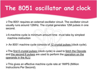 The 8051 oscillator and clock

The 8051 requires an external oscillator circuit. The oscillator circuit
usually runs around 12MHz. The crystal generates 12M pulses in one
second.

A machine cycle is minimum amount time must take by simplest
 machine instruction

 An 8051 machine cycle consists of 12 crystal pulses (clock cycle).

The first 6 crystal pulses (clock cycle) is used to fetch the Opcode
and the second 6 pulses are used to perform the operation on the
operands in the ALU.

This gives an effective machine cycle rate at 1MIPS (Million
Instructions Per Second).
 