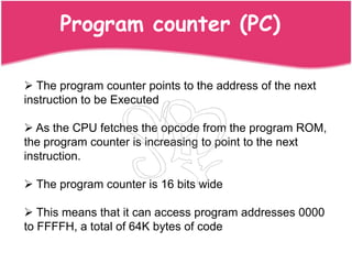 Program counter (PC)

 The program counter points to the address of the next
instruction to be Executed

 As the CPU fetches the opcode from the program ROM,
the program counter is increasing to point to the next
instruction.

 The program counter is 16 bits wide

 This means that it can access program addresses 0000
to FFFFH, a total of 64K bytes of code
 