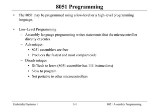 Embedded Systems 1 3-1 8051 Assembly Programming
8051 Programming
• The 8051 may be programmed using a low-level or a high-level programming
language.
• Low-Level Programming
– Assembly language programming writes statements that the microcontroller
directly executes
– Advantages
• 8051 assemblers are free
• Produces the fastest and most compact code
– Disadvantages
• Difficult to learn (8051 assembler has 111 instructions)
• Slow to program
• Not portable to other microcontrollers
 