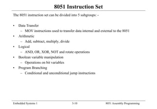 Embedded Systems 1 3-10 8051 Assembly Programming
8051 Instruction Set
The 8051 instruction set can be divided into 5 subgroups: -
• Data Transfer
– MOV instructions used to transfer data internal and external to the 8051
• Arithmetic
– Add, subtract, multiply, divide
• Logical
– AND, OR, XOR, NOT and rotate operations
• Boolean variable manipulation
– Operations on bit variables
• Program Branching
– Conditional and unconditional jump instructions
 