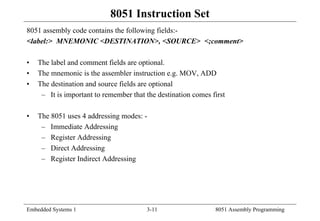 Embedded Systems 1 3-11 8051 Assembly Programming
8051 Instruction Set
8051 assembly code contains the following fields:-
<label:> MNEMONIC <DESTINATION>, <SOURCE> <;comment>
• The label and comment fields are optional.
• The mnemonic is the assembler instruction e.g. MOV, ADD
• The destination and source fields are optional
– It is important to remember that the destination comes first
• The 8051 uses 4 addressing modes: -
– Immediate Addressing
– Register Addressing
– Direct Addressing
– Register Indirect Addressing
 