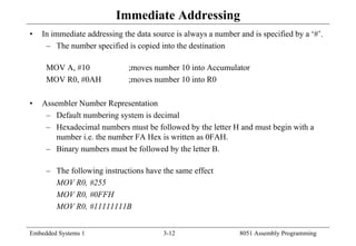 Embedded Systems 1 3-12 8051 Assembly Programming
Immediate Addressing
• In immediate addressing the data source is always a number and is specified by a ‘#’.
– The number specified is copied into the destination
MOV A, #10 ;moves number 10 into Accumulator
MOV R0, #0AH ;moves number 10 into R0
• Assembler Number Representation
– Default numbering system is decimal
– Hexadecimal numbers must be followed by the letter H and must begin with a
number i.e. the number FA Hex is written as 0FAH.
– Binary numbers must be followed by the letter B.
– The following instructions have the same effect
MOV R0, #255
MOV R0, #0FFH
MOV R0, #11111111B
 