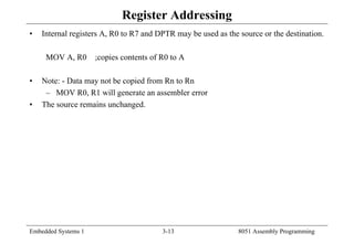 Embedded Systems 1 3-13 8051 Assembly Programming
Register Addressing
• Internal registers A, R0 to R7 and DPTR may be used as the source or the destination.
MOV A, R0 ;copies contents of R0 to A
• Note: - Data may not be copied from Rn to Rn
– MOV R0, R1 will generate an assembler error
• The source remains unchanged.
 